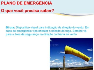 PLANO DE EMERGÊNCIA
O que você precisa saber?
Biruta: Dispositivo visual para indicação da direção do vento. Em
caso de emergência visa orientar o sentido da fuga. Sempre vá
para a área de segurança na direção contrária ao vento
 
