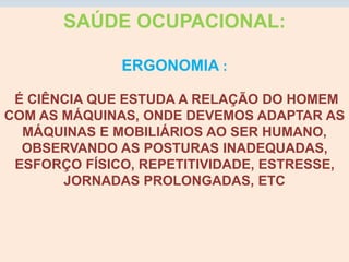 SAÚDE OCUPACIONAL:
ERGONOMIA :
É CIÊNCIA QUE ESTUDA A RELAÇÃO DO HOMEM
COM AS MÁQUINAS, ONDE DEVEMOS ADAPTAR AS
MÁQUINAS E MOBILIÁRIOS AO SER HUMANO,
OBSERVANDO AS POSTURAS INADEQUADAS,
ESFORÇO FÍSICO, REPETITIVIDADE, ESTRESSE,
JORNADAS PROLONGADAS, ETC
 