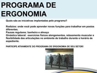Quais são as iniciativas implantadas pelo programa?
Rodízios: onde você pode aprender novas funções para trabalhar em postos
diferentes.
Pausas regulares: banheiro e almoço
Ginástica laboral: exercícios físicos alongamentos, relaxamento muscular e
flexibilidade das articulações no ambiente de trabalho durante o horário de
expediente.
PARTICIPE ATIVAMENTE DO PROGRAMA DE ERGONOMIA DE SEU SETOR!
PROGRAMA DE
ERGONOMIA
 