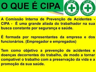 A Comissão Interna de Prevenção de Acidentes -
CIPA - É uma grande aliada do trabalhador na sua
busca constante por segurança e saúde.
É formada por representantes da empresa e dos
funcionários. (Empregador e empregados)
Tem como objetivo a prevenção de acidentes e
doenças decorrentes do trabalho, de modo a tornar
compatível o trabalho com a preservação da vida e a
promoção da sua saúde.
O QUE É CIPA ?
 