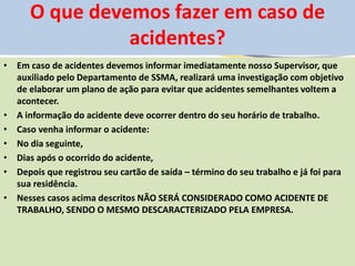 O que devemos fazer em caso de
acidentes?
• Em caso de acidentes devemos informar imediatamente nosso Supervisor, que
auxiliado pelo Departamento de SSMA, realizará uma investigação com objetivo
de elaborar um plano de ação para evitar que acidentes semelhantes voltem a
acontecer.
• A informação do acidente deve ocorrer dentro do seu horário de trabalho.
• Caso venha informar o acidente:
• No dia seguinte,
• Dias após o ocorrido do acidente,
• Depois que registrou seu cartão de saída – término do seu trabalho e já foi para
sua residência.
• Nesses casos acima descritos NÃO SERÁ CONSIDERADO COMO ACIDENTE DE
TRABALHO, SENDO O MESMO DESCARACTERIZADO PELA EMPRESA.
 