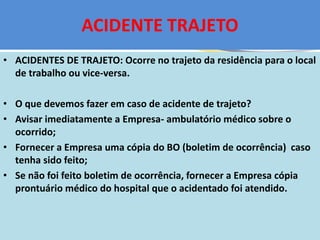 ACIDENTE TRAJETO
• ACIDENTES DE TRAJETO: Ocorre no trajeto da residência para o local
de trabalho ou vice-versa.
• O que devemos fazer em caso de acidente de trajeto?
• Avisar imediatamente a Empresa- ambulatório médico sobre o
ocorrido;
• Fornecer a Empresa uma cópia do BO (boletim de ocorrência) caso
tenha sido feito;
• Se não foi feito boletim de ocorrência, fornecer a Empresa cópia
prontuário médico do hospital que o acidentado foi atendido.
 