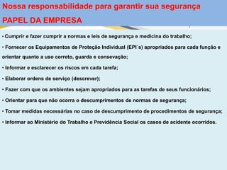 • Cumprir e fazer cumprir a normas e leis de segurança e medicina do trabalho;
• Fornecer os Equipamentos de Proteção Individual (EPI´s) apropriados para cada função e
orientar quanto a uso correto, guarda e consevação;
• Informar e esclarecer os riscos em cada tarefa;
• Elaborar ordens de serviço (descrever);
• Fazer com que os ambientes sejam apropriados para as tarefas de seus funcionários;
• Orientar para que não ocorra o descumprimentos de normas de segurança;
• Tomar medidas necessárias no caso de descumprimento de procedimentos de segurança;
• Informar ao Ministério do Trabalho e Previdência Social os casos de acidente ocorridos.
Nossa responsabilidade para garantir sua segurança
PAPEL DA EMPRESA
 