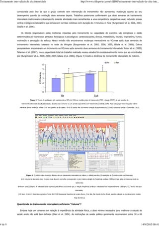 corroborada pelo fato de que o grupo controle sem intervenção de treinamento não apresentou mudanças quanto ao seu
desempenho quando da avaliação duas semanas depois. Trabalhos posteriores confirmaram que duas semanas de treinamento
intervalado melhoravam o desempenho durante atividades mais semelhantes a uma competência desportiva usual, incluindo provas
contra o relógio no laboratório que simulavam corridas ciclísticas com duração de 2 minutos a 1 hora (Burgomaster et al, 2006, 2007;
Gibala et al. 2006).
Os fatores responsáveis pelas melhorias induzidas pelo treinamento na capacidade de exercício são complexos e estão
determinados por numerosos atributos fisiológicos e psicológicos: cardiovasculares, iônicos, metabólicos, neurais, respiratório, humor,
motivação e percepção do esforço. Nesta revisão não encontramos mudanças mensuráveis no VO2max após duas semanas de
treinamento intervalado baseado no teste de Wingate (Burgomaster et al. 2005; 2006; 2007; Gibala et al. 2006). Outros
pesquisadores encontraram um incremento no VO2max após somente duas semanas de treinamento intervalado Rodas et al. (2000)
Talanian et al. (2007), mas a capacidade total de trabalho realizado nesses estudos foi consideravelmente maior que as encontradas
por (Burgomaster et al. 2005; 2006; 2007; Gibala et al. 2006), (figura 4) mostra a dinâmica de treinamento intervalado de ciclismo.
Figura 3. Tempo de pedalagem até esgotamento a 80% do VO2max medido antes do treinamento (PRE) e depois (POST) de seis sessões de
treinamento intervalado de alta intensidade, durante duas semanas ou um período equivalente sem treinamento (controle; CON). Para cada grupo foram traçados valores
individuais (linhas verdes) e médias (X ± erro padrão) de 8 sujeitos. *P<0.05 versus PRE na mesma condição Burgomaster et al. (2005) Adaptado Santos e Guimarães (2012).
Figura 4. O gráfico acima mostra a dinâmica de um treinamento intervalado de ciclismo, o ciclista executou 10 repetições de 5 minutos cada com intervalos
de 2 minutos de descanso ativo. Os picos mais altos em vermelho correspondem o pico máximo atingido da freqüência cardíaca (188 bpm) logo após um descanso onde os
batimentos
diminuem para (135bpm). A velocidade está expressa pelas linhas azuis sendo que, a relação freqüência cardíaca e velocidade ficou respectivamente (188 bpm, 53,7 km/h) fase pico
intervalado,
(135 bpm, 31 km/h) fase descanso ativo. Fonte BUCCORE Assessoria Esportiva de Luciano Bucco, Cruz Alta, Rio Grande do Sul, Brasil. Aparelho utilizado no monitoramento modelo
Polar RS 400 sd
Quantidade de treinamento intervalado suficiente “Volume”?
Embora haja um consenso em relação à importância da atividade física, a dose mínima necessária para melhorar o estado de
saúde ainda não está bem-definida (Blair et al. 2004). As instituições de saúde pública geralmente recomendam entre 30 a 60
Treinamento intervalado de alta intensidade http://www.efdeportes.com/efd180/treinamento-intervalado-de-alta-inte...
4 de 9 14/9/2015 00:41
 