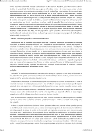 minutos de exercício de intensidade moderada durante a maioria dos dias da semana. No entanto, apesar das numerosas evidências
científicas de que a atividade física é efetiva na prevenção das enfermidades crônicas e da morte prematura, a maior parte dos
adultos sequer consegue pôr em prática as recomendações mínimas de atividade física. Inúmeros estudos têm demonstrado que a
razão mais citada para justificar a não realização de exercícios é a “falta de tempo” (Godin et al. 1994). Esse achado é universal;
independentemente da idade, raça, sexo ou estado de saúde, as pessoas citam a falta de tempo como a primeira razão de seu
fracasso em exercitar-se de maneira regular. Visto que a indisponibilidade de tempo é uma barreira tão corriqueira para a realização
de exercícios, as inovações na prescrição de atividades que produzam benefícios com o menor compromisso de tempo representam
uma proposta valiosa para diminuir o sedentarismo e melhorar a saúde da população. Não raro o treinamento intervalado é
completamente descartado por ser considerado inseguro, pouco prático ou até mesmo insuportável para muitos indivíduos (Santos e
Palácio, 2012). Por outro lado, existe uma crescente apreciação do potencial do treinamento intenso baseado em intervalos para
estimular a melhora da saúde e o condicionamento físico em um grupo da população, inclusive indivíduos com várias enfermidades
(Rognmo et al. 2004; Warburton et al. 2005), além disso, alguns dados sugerem que o enfoque de treinamento de baixa freqüência e
alta intensidade está relacionado com uma maior aderência a longo prazo em comparação com um programa de alta freqüência e
baixa intensidade (King et al. 1995).
Limitações benefícios e perspectivas do treinamento intervalado
Está revisão não deve ser interpretada com o intuito de sugerir que, o treinamento intervalado de baixo volume e alta intensidade
trazem todos os benefícios usualmente relacionados com o treinamento de endurance tradicional. A duração dos programas de
treinamento em trabalhos publicados até a presente data foi relativamente curta (seis sessões em duas semanas), e ainda é preciso
determinar se adaptações similares são produzidas após vários meses contínuos de treinamento intervalado de baixo volume e alta
intensidade. É possível que o tempo necessário para os ajustes metabólicos apresentem diferenças quanto aos protocolos de
treinamento: a natureza muito intensa do treinamento intervalado pode estimular mudanças rápidas, ao passo que as adaptações
produzidas pelo treinamento de endurance tradicional podem ocorrer mais lentamente (Ilho y Barbanti, 2010). Em segundo lugar, o
modelo de treinamento baseado no teste de Wingate que vimos empregando requer um ergômetro especializado e um nível de
motivação dos sujeitos extremamente alto. Dada a natureza extrema do exercício, é questionável se a população em geral pode
adotar esse modelo de forma segura e prática. Tal como no trabalho recente de Talanian et al. (2007), estudos futuros devem
examinar um modelo de intervalos “modificado” para determinar a combinação ótima de intensidade do treinamento e o volume
necessários para induzir adaptações de uma maneira eficiente e prática.
Limitações
Desconforto. Os treinamentos intervalados são muito extenuantes. Não é de se surpreender que suas pernas fiquem bambas no
final do trabalho. Ainda que não seja necessário exercitar-se com intensidade total para observar resultados, você terá de sair da sua
“zona de conforto” se quiser obter os benefícios desse treinamento.
Será preciso fazer uma sessão de aquecimento mais prolongada caso você planeje incluir corridas de velocidade em sua sessão de
treinamento intervalado. As corridas explosivas aumentam o risco de lesões em comparação com as atividades que não requerem
sustentação de seu peso corporal, como o ciclismo ou a natação. Caso você corra em seus intervalos, procure fazê-lo em uma subida.
Certifique-se de reduzir de modo considerável a intensidade do exercício durante os períodos de recuperação entre os intervalos. A
maioria das pessoas realiza os intervalos de forma incorreta e não se permitem uma recuperação suficiente. Se não se recuperar
adequadamente, você não será capaz de exercitar-se intensamente durante os intervalos.
Antes de retomar treinos ou competições extenuantes após lesões, não deixe de consultar um profissional qualificado – um médico
esportivo, um personal trainer ou um técnico competente – para ter certeza de que o membro que havia sido lesado já esteja com a
força adequada.
A ciência que respalda os treinamentos intervalados também ajuda a dar um fim a mitos como o da “zona de queima de gorduras”
ou dos “30 minutos de exercício necessários para que o corpo comece a queimar gorduras”. Os descrentes costumam subestimar o
potencial para a perda de gorduras do exercício de alta intensidade pelo simples fato de os intervalos serem relativamente curtos.
Porém, ainda assim, o gasto de energia permanece elevado durante os períodos de recuperação entre os intervalos de exercício,
mesmo que a intensidade do exercício reduza drasticamente. Para comprovar esse ponto, um estudo recente demonstrou que apenas
sete sessões de treinamento intervalado de alta intensidade durante duas semanas incrementam a queima de gorduras durante o
exercício em mais de 30%. Assim como para qualquer tipo de exercício com o qual não se está acostumado, você deve consultar um
médico antes de começar um treinamento intervalado. Isso não significa que “exercício de alta intensidade” é sinônimo de “ataque
cardíaco à espreita”. Na verdade, abordagens recentes vêm empregando estratégias de treinamentos intervalados de alta intensidade
Treinamento intervalado de alta intensidade http://www.efdeportes.com/efd180/treinamento-intervalado-de-alta-inte...
5 de 9 14/9/2015 00:41
 