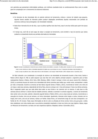 com pacientes que apresentam enfermidades cardíacas, com melhores resultados tanto no condicionamento físico como na saúde
geral em comparação com o treinamento de endurance tradicional.
Benefícios
Os intervalos de alta intensidade são um potente estímulo de treinamento, embora o volume de trabalho seja pequeno,
algumas breves sessões de intervalos podem produzir adaptações semelhantes àquelas relacionadas com períodos de
exercícios contínuos mais prolongados e de intensidade moderada.
Basta fazer intervalos dia sim dia não, o que na prática significa mais dias livres, essa é uma boa notícia para quem tem pouco
tempo.
O tempo voa, você não só será capaz de reduzir a duração do treinamento, como também o tipo de exercício que realiza
acabará se compactando devido aos períodos alternados de intensidade.
Figura 5. Exemplo de periodização de treinamento para corredores iniciantes intermediários e avançados. Os atletas podem necessitar de uma fase especificamente
maior ou menor referente ao volume e intensidade dependendo do objetivo que se quer alcançar em prova. O treinamento intervalado de alta intensidade se
encaixa na etapa de polimento onde o atleta realiza treinos de alta intensidade e curta duração. Modelo Matvéiev (1990). Adaptado Santos e Guimarães (2012).
Um fator relevante a ser considerado é a evolução do volume e da intensidade do treinamento durante a fase inicial, Santos e
Palacio (2012) (figura 5). Não se pode esquecer que essa fase tem como objetivo principal preparar o organismo para as fases
subseqüentes (Santos e Palácio, 2012; Farto, 2002; Barbosa, 2008). O ideal é começar o treino com pouco volume Ilho e Barbanti,
(2010), os aumentos bruscos de volume e/ou intensidade são ótimos caminhos para lesões que, muitas vezes, acompanham o atleta
por toda a temporada. Durante as semanas da fase básica segundo Santos e Palácio, (2012), recomenda-se manter uma rotina de
um longo a cada duas semanas, dependendo da forma física, deve-se começar com 1 hora até alcançar 2 horas nas últimas semanas.
Não é exagerado repetir aqui que cada atleta deve saber os seus limites e ser coerente com os mesmos. A cada duas ou três
semanas deve-se diminuir o volume total de trabalho semanal, voltando a aumentar na semana seguinte, o volume de treinamento
deve oscilar como uma onda, subindo e descendo segundo Santos e Palácio (2012), uma ou duas vezes por semana, recomenda-se a
execução de circuitos. Uma vez por semana, um treino intervalado. Igualmente, intercalar entre longos e curtos, iniciando com os
longos, bem como, uma vez por semana, realizar um Fartlek. Dessa forma, um treinamento longo de uma hora corresponde a um
Fartlek de 30 a 45 minutos. Todas essas informações só vão ter valor se utilizadas de forma correta. Como uma guia geral, o atleta
deve estabelecer uma meta realista para a sua próxima competição importante e iniciar seu treino com esse objetivo. Abaixo, segue
um Mesociclo de treinamento e as fases com seus respectivos objetivos. Adaptado, Santos e Guimarães (2012).
Treinamento intervalado de alta intensidade http://www.efdeportes.com/efd180/treinamento-intervalado-de-alta-inte...
6 de 9 14/9/2015 00:41
 