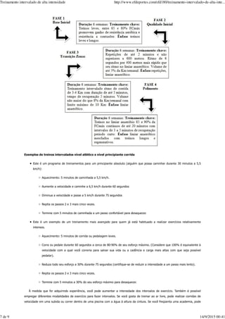 Exemplos de treinos intervalados nível atlético e nível principiante corrida
Este é um programa de treinamentos para um principiante absoluto (alguém que possa caminhar durante 30 minutos a 5,5
km/h):
Aquecimento: 5 minutos de caminhada a 5,5 km/h.
Aumente a velocidade e caminhe a 6,5 km/h durante 60 segundos
Diminua a velocidade e passe a 5 km/h durante 75 segundos
Repita os passos 2 e 3 mais cinco vezes.
Termine com 5 minutos de caminhada a um passo confortável para desaquecer.
Este é um exemplo de um treinamento mais avançado para quem já está habituado a realizar exercícios relativamente
intensos.
Aquecimento: 5 minutos de corrida ou pedalagem leves.
Corra ou pedale durante 60 segundos a cerca de 80-90% de seu esforço máximo. (Considere que 100% é equivalente à
velocidade com a qual você correria para salvar sua vida ou a cadência e carga mais altas com que seja possível
pedalar).
Reduza todo seu esforço a 30% durante 75 segundos (certifique-se de reduzir a intensidade a um passo mais lento).
Repita os passos 2 e 3 mais cinco vezes.
Termine com 5 minutos a 30% do seu esforço máximo para desaquecer.
À medida que for adquirindo experiência, você pode aumentar a intensidade dos intervalos de exercício. Também é possível
empregar diferentes modalidades de exercício para fazer intervalos. Se você gosta de treinar ao ar livre, pode realizar corridas de
velocidade em uma subida ou correr dentro de uma piscina com a água à altura da cintura. Se você freqüenta uma academia, pode
Treinamento intervalado de alta intensidade http://www.efdeportes.com/efd180/treinamento-intervalado-de-alta-inte...
7 de 9 14/9/2015 00:41
 