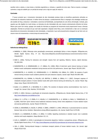 escolher entre a esteira, o cross trainer, a bicicleta ergométrica e, inclusive, o aparelho de remo seco. Tudo se resume a conseguir
aumentar a carga de trabalho por um período de tempo curto e logo ser capaz de reduzi-la.
Conclusão
É pouco provável que o treinamento intervalado de alta intensidade produza todos os benefícios geralmente atribuídos ao
treinamento de endurance tradicional. A melhor forma de alcançar o condicionamento físico é empregar uma estratégia variada que
alie sessões de força, endurance e velocidade a exercícios de flexibilidade, acompanhados de uma ótima alimentação. Contudo, para
aqueles que não dispõem de muito tempo, os intervalos de alta intensidade são uma maneira extremamente eficiente de treinar.
Mesmo para quem tem tempo, agregar uma sessão de intervalos ao programa de treinamento atual proporcionará novas e diversas
adaptações. Partindo do princípio de que você está capacitado e disposto tanto física, como mentalmente a lidar com os eventuais
desconfortos do treinamento intervalado de alta intensidade, o importante é que você provavelmente conseguirá se sair bem com um
volume menor de treinamentos e menos tempo de exercício total.
Referências bibliográficas
BARBOSA, A. (2008). Diferenças entre periodização convencional, periodização táctica e treino integrado. EFDeportes.com,
Revista Digital. Buenos Aires, nº 122. http://www.efdeportes.com/efd122/periodizacao-convencional-tactica-e-treino-
integrado.htm
BAAR K. (2006). Training for endurance and strength: lessons from cell signaling. Medicine. Science. Sports Exercises.
38:1939-1944.
BURGOMASTER, K. A; HEIGENHAUSER, G. J. F; GIBALA, M.J. (2006). Effect of short-term sprint interval training on human
skeletal muscle carbohydrate metabolism during exercise and time trial performance. Journal. Appl. Physiol. 100:2041-2047.
BURGOMASTER, K. A; HUGHES, S.C; HEIGENHAUSER, G .J .F; BRADWELL S.N; GIBALA, M.J. (2005). Six sessions of sprint
interval training increases muscle oxidative potential and cycle endurance capacity. Journal. Appl. Physiol. 98:1895-1990.
BURGOMASTER, K.A; CERMAK, N; PHILLIPS, S.M; BENTON, C; BONEN, A; GIBALA, M. J. (2007). Divergent response of
metabolite transport proteins in human skeletal muscle after sprint interval training and detraining. Am. Journal. Physiol. Reg.
Integr. Comp. Physiol. 292:R1970-R1976.
BLAIR, S. D; LAMONTE, M. J; NICHAMAN, M. Z. (2004). The evolution of physical activity recommendations: how much is
enough? Am. Journal. Clinic. Nutrition. 79:913S-920S.
FARTO, E. (2002). Estrutura e planificação do treinamento desportivo. EFDeportes.com, Revista Digital. Buenos Aires, nº 48
http://www.efdeportes.com/efd48/trein.htm
GIBALA, M. J; LITTLE, J. P; ESSEN, M. V; WILKIN, G. P; BURGOMASTER, K. A; SAFDAR, A; RAHA, S.; TARNOPOLSKY, M.
A.(2006). Short-term sprint interval versus traditional endurance training: similar initial adaptations in human skeletal muscle
and exercise performance. Journal. Physiol. 575:901-911.
GODIN, G; DESHARNAIS, R; VALOIS, P; LEPAGE, P; JOBIN, J; BRADET, R. (1994). Differences in perceived barriers to exercise
between high and low intenders: Observations among different populations. Am. Journal. Health Prom. 8:279-285.
HAWLEY, J. A; HARGREVES, M; ZIERA, J. R. ZIERA, T. H (2006). Signalling mechanisms in skeletal muscle: role in substrate
selection and muscle adaptation. Essays Biochem. 42:1-12.
ILHO, H.; BARBANTI, V. (2010). A periodização do treinamento desportivo: histórico e perspectivas actuais. EFDeportes.com,
Revista Digital. Buenos Aires, nº 142. http://www.efdeportes.com/efd142/a-periodizacao-do-treinamento-desportivo.htm
JUEL, C. (2006). Training-induced changes in membrane transport proteins of human skeletal muscle. Eur. Journal. Appl.
Physiol. 96:627-635.
Treinamento intervalado de alta intensidade http://www.efdeportes.com/efd180/treinamento-intervalado-de-alta-inte...
8 de 9 14/9/2015 00:41
 