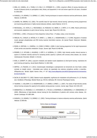 KING, A.C; HASKELL, W. L; YOUNG, D. R; OKA, R. K; STEFANICK M. L. (1995). Long-term effects of varying intensities and
formats of physical activity on participation rates, fitness, and lipoproteins in men and women aged 50 to 65 years. Circulation
91:2596-2604.
KUBUKELI, Z. N; NOAKES, T. D; DENNIS, S. C. (2002). Training techniques to improve endurance exercise performances. Sports
Medicine. 32:489-509.
LAURSEN, P.B; JENKINS, D.G. (2002). The scientific basis for high-intensity interval training: optimizing training programmers
and maximizing performance in highly trained endurance athletes. Sports Medicine. 32:53-73.
MACDOUGALL, J.D; HICHS, A. L; MACCDONALD, J.R; MCKELVIE, R.S; GREEN, H. J; SMITH, K. M. (1998). Muscle performance
and enzymatic adaptations to sprint interval training. Journal. Appl. Physiol. 84:2138-2142.
MATVÉIEV, L. (1990). O Processo de Treino Desportivo. Cultura Física - 2ª edição, Lisboa, Livros Horizontes
PAROLIN, M.L; CHESLEY, A; MATSOS, M. P; SPRIET, L. L; JONES, N. L; HEIGENHAUSER, G. J. F.(1999). Regulation of skeletal
muscle glycogen phosphorylase and PDH during maximal intermittent exercise. Am Journal Physiol. Endocrinol. Metabolic.
277:E890-900.
RODAS, G; VENTURA, J. L; CADEFAU, J. A; CUSSO, R; PARRA J. (2000). A short training programme for the rapid improvement
of both aerobic and anaerobic metabolism. Europe. Journal. Appl. Physiol. 82:480-486.
ROGNMO, O, E; HETLAND, J; HELGERUD, J; HOFF, S. A; SLORDAHL, O. J (2004). High intensity aerobic interval exercise is
superior to moderate intensity exercise for increasing aerobic capacity in patients with coronary artery disease. Eur. Journal.
Cardiovascular. Prevention. Rehabil. 11:216-222.
ROSS, A; LEVERITT, M. (2001). Long-term metabolic and skeletal muscle adaptations to short-sprint training: implications for
sprint training and tapering. Journal Sports Medicine. 31:1063-1082.
SANTOS, L. B; PALACIO, A. E. (2012). Caracterização metodológica e planejamento do treinamento de meio fundo: análise
centrada na relação volume - intensidade para melhora da capacidade dos sistemas energéticos aeróbio e anaeróbio.
EFDeportes.com, Revista Digital. Buenos Aires, nº 167 http://www.efdeportes.com/efd167/planejamento-do-treinamento-
de-meio-fundo.htm.
SALTIN, B; GOLLNICK P. D. (1983). Skeletal muscle adaptability: significance for metabolism and performance. In: L.D. Peachey
(ed.) Handbook of Physiology. Skeletal Muscle. pp. 555-631, Bethesda, MD: American Physiological Society.
TALANIAN, J. L GALLOWAY, S. D; HEIGENHAUSER, G. J. F; BONEN, A; SPRIET, L. L (2007). Two weeks of high-intensity aerobic
interval training increases the capacity for fat oxidation during exercise in women. Journal. Appl. Physiol. 102:1439-1447.
WARBURTON, D. E; MCKENZIE, D. C; HAYKOWSKY, M. J; TAYLOR, A; SHOEMAKER, P; IGNASZEWSKI, A. P; IGNASZEWSKI, S.Y
(2005). Effectiveness of high-intensity interval training for the rehabilitation of patients with coronary artery disease. Am.
Journal. Cardiologic. 95:1080-1084.
KUBUKELI, Z. N; NOAKES, T. D; DENNIS, S. C. (2002). Training techniques to improve endurance exercise performances. Sports
Medicine. 32:489-509.
Outros artigos em Portugués
Búsqueda personalizada
EFDeportes.com, Revista Digital — Año 18 — N° 180 | Buenos Aires, Mayo de 2013
© 1997-2013 Derechos reservados
Treinamento intervalado de alta intensidade http://www.efdeportes.com/efd180/treinamento-intervalado-de-alta-inte...
9 de 9 14/9/2015 00:41
 