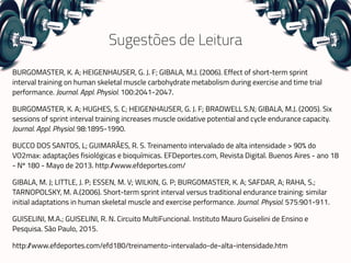 Sugestões de Leitura
BURGOMASTER, K. A; HEIGENHAUSER, G. J. F; GIBALA, M.J. (2006). Effect of short-term sprint
interval training on human skeletal muscle carbohydrate metabolism during exercise and time trial
performance. Journal. Appl. Physiol. 100:2041-2047.
BURGOMASTER, K. A; HUGHES, S. C; HEIGENHAUSER, G. J. F; BRADWELL S.N; GIBALA, M.J. (2005). Six
sessions of sprint interval training increases muscle oxidative potential and cycle endurance capacity.
Journal. Appl. Physiol. 98:1895-1990.
BUCCO DOS SANTOS, L; GUIMARÃES, R. S. Treinamento intervalado de alta intensidade > 90% do
VO2max: adaptações fisiológicas e bioquímicas. EFDeportes.com, Revista Digital. Buenos Aires - ano 18
- Nº 180 - Mayo de 2013. http://www.efdeportes.com/
GIBALA, M. J; LITTLE, J. P; ESSEN, M. V; WILKIN, G. P; BURGOMASTER, K. A; SAFDAR, A; RAHA, S.;
TARNOPOLSKY, M. A.(2006). Short-term sprint interval versus traditional endurance training: similar
initial adaptations in human skeletal muscle and exercise performance. Journal. Physiol. 575:901-911.
GUISELINI, M.A.; GUISELINI, R. N. Circuito MultiFuncional. Instituto Mauro Guiselini de Ensino e
Pesquisa. São Paulo, 2015.
http://www.efdeportes.com/efd180/treinamento-intervalado-de-alta-intensidade.htm
 