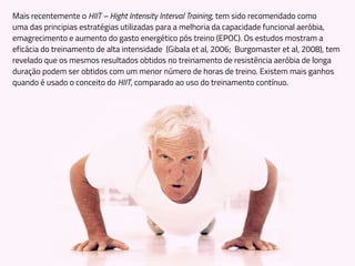 Mais recentemente o HIIT – Hight Intensity Interval Training, tem sido recomendado como
uma das principias estratégias utilizadas para a melhoria da capacidade funcional aeróbia,
emagrecimento e aumento do gasto energético pós treino (EPOC). Os estudos mostram a
eficácia do treinamento de alta intensidade (Gibala et al, 2006; Burgomaster et al, 2008), tem
revelado que os mesmos resultados obtidos no treinamento de resistência aeróbia de longa
duração podem ser obtidos com um menor número de horas de treino. Existem mais ganhos
quando é usado o conceito do HIIT, comparado ao uso do treinamento contínuo.
 