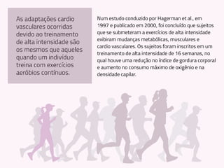 Num estudo conduzido por Hagerman et al., em
1997 e publicado em 2000, foi concluído que sujeitos
que se submeteram a exercícios de alta intensidade
exibiram mudanças metabólicas, musculares e
cardio vasculares. Os sujeitos foram inscritos em um
treinamento de alta intensidade de 16 semanas, no
qual houve uma redução no índice de gordura corporal
e aumento no consumo máximo de oxigênio e na
densidade capilar.
As adaptações cardio
vasculares ocorridas
devido ao treinamento
de alta intensidade são
os mesmos que aqueles
quando um indivíduo
treina com exercícios
aeróbios contínuos.
 