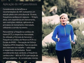 Aplicação do HIIT para Idosos
Considerando os benefícios e
recomendações do HIIT, realizamos um
estudo piloto com uma aluna de 70 anos,
frequência cardíaca em repouso – 70 bpm,
ativa, com experiência em treinamento,
sem restrições médicas, aplicando os
princípios do treinamento intervalado,
utilizando a corrida na esteira.
Para estimar a frequência cardíaca de
treino (FCT), e respectiva intensidade,
foi utilizado a Fórmula de Karvonen –
Frequência Cardíaca de Reserva (FCR e a
Escala de BORG – Percepção de Esforço
Subjetiva (PES) Adaptada. Para os ajustes
dos intervalos de trabalho – velocidade
e respectivas intensidades, foram
considerando duas variáveis: a frequência
cardíaca alvo – 80% da FCR e percepção de
esforço subjetiva – 8, considerada intensa.
 