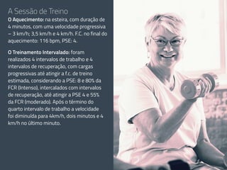 A Sessão de Treino
O Aquecimento: na esteira, com duração de
4 minutos, com uma velocidade progressiva
– 3 km/h; 3,5 km/h e 4 km/h. F.C. no final do
aquecimento: 116 bpm, PSE: 4.
O Treinamento Intervalado: foram
realizados 4 intervalos de trabalho e 4
intervalos de recuperação, com cargas
progressivas até atingir a f.c. de treino
estimada, considerando a PSE: 8 e 80% da
FCR (Intenso), intercalados com intervalos
de recuperação, até atingir a PSE 4 e 55%
da FCR (moderado). Após o término do
quarto intervalo de trabalho a velocidade
foi diminuída para 4km/h, dois minutos e 4
km/h no último minuto.
 