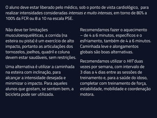 Não deve ter limitações
musculoesqueléticas, a corrida (na
esteira ou pista) é um exercício de alto
impacto, portanto as articulações dos
tornozelos, joelhos, quadril e coluna
devem estar saudáveis, sem restrições.
Uma alternativa é utilizar a caminhada
na esteira com inclinação, para
alcançar a intensidade desejada e
minimizar o impacto. Para aqueles
alunos que gostam, se sentem bem, a
bicicleta pode ser utilizada.
Recomendamos fazer o aquecimento
– de 4 a 6 minutos, específicos e o
esfriamento, também de 4 a 6 minutos.
Caminhada leve e alongamentos
globais são boas alternativas.
Recomendamos utilizar o HIIT duas
vezes por semana, com intervalo de
3 dias a 4 dias entre as sessões de
treinamento e, para a saúde do idoso,
completar com treinamento de força,
estabilidade, mobilidade e coordenação
motora.
O aluno deve estar liberado pelo médico, sob o ponto de vista cardiológico, para
realizar intensidades consideradas intensas e muito intensas, em torno de 80% a
100% da FCR ou 8 a 10 na escala PSE.
 