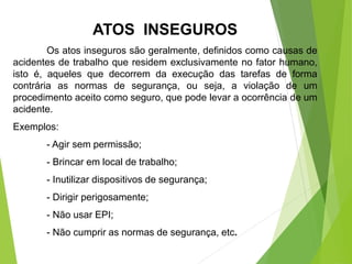 ATOS INSEGUROS
Os atos inseguros são geralmente, definidos como causas de
acidentes de trabalho que residem exclusivamente no fator humano,
isto é, aqueles que decorrem da execução das tarefas de forma
contrária as normas de segurança, ou seja, a violação de um
procedimento aceito como seguro, que pode levar a ocorrência de um
acidente.
Exemplos:
- Agir sem permissão;
- Brincar em local de trabalho;
- Inutilizar dispositivos de segurança;
- Dirigir perigosamente;
- Não usar EPI;
- Não cumprir as normas de segurança, etc.
 