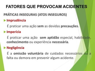 PRÁTICAS INSEGURAS (ATOS INSEGUROS)
Imprudência
É praticar uma ação sem as devidas precauções.
Imperícia
É praticar uma ação sem aptidão especial, habilidade,
conhecimento ou experiência necessária.
Negligência
É a omissão voluntária de cuidados necessários ou a
falta ou demora em prevenir algum acidente.
FATORES QUE PROVOCAM ACIDENTES
 