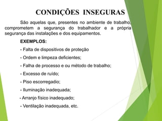 CONDIÇÕES INSEGURAS
São aquelas que, presentes no ambiente de trabalho,
comprometem a segurança do trabalhador e a própria
segurança das instalações e dos equipamentos.
EXEMPLOS:
- Falta de dispositivos de proteção
- Ordem e limpeza deficientes;
- Falha de processo e ou método de trabalho;
- Excesso de ruído;
- Piso escorregadio;
- Iluminação inadequada;
- Arranjo físico inadequado;
- Ventilação inadequada, etc.
 