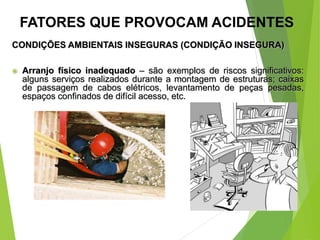 CONDIÇÕES AMBIENTAIS INSEGURAS (CONDIÇÃO INSEGURA)
 Arranjo físico inadequado – são exemplos de riscos significativos:
alguns serviços realizados durante a montagem de estruturas; caixas
de passagem de cabos elétricos, levantamento de peças pesadas,
espaços confinados de difícil acesso, etc.
FATORES QUE PROVOCAM ACIDENTES
 