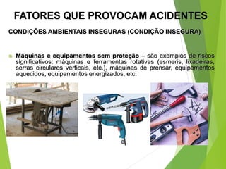 CONDIÇÕES AMBIENTAIS INSEGURAS (CONDIÇÃO INSEGURA)
 Máquinas e equipamentos sem proteção – são exemplos de riscos
significativos: máquinas e ferramentas rotativas (esmeris, lixadeiras,
serras circulares verticais, etc.), máquinas de prensar, equipamentos
aquecidos, equipamentos energizados, etc.
FATORES QUE PROVOCAM ACIDENTES
 