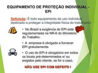 EQUIPAMENTO DE PROTEÇÃO INDIVIDUAL -
EPI
Definição: É todo equipamento de uso individual
destinado a proteger a integridade física do trabalhador.
• No Brasil a exigência do EPI está
regulamentada na NR-6 do Ministério
do Trabalho.
• A empresa é obrigada a fornecer
EPI gratuitamente.
• O uso do EPI é obrigatório em todos
os locais pré-determinados e/ ou
exigidos pelo cliente, se for o caso.
NÃO USE EPI COM DEFEITO !
 