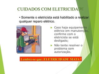  Caso haja equipamento
elétrico em manutenção,
confirme com o
eletricista se está
desligado;
 Não tente resolver o
problema sem
autorização.
CUIDADOS COM ELETRICIDADE
Lembre-se que: ELETRICIDADE MATA !
• Somente o eletricista está habilitado a realizar
qualquer reparo elétrico.
 