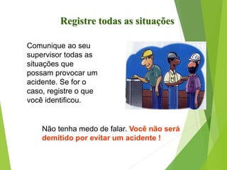 Comunique ao seu
supervisor todas as
situações que
possam provocar um
acidente. Se for o
caso, registre o que
você identificou.
Não tenha medo de falar. Você não será
demitido por evitar um acidente !
Registre todas as situações
 