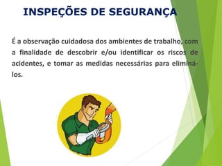 INSPEÇÕES DE SEGURANÇA
É a observação cuidadosa dos ambientes de trabalho, com
a finalidade de descobrir e/ou identificar os riscos de
acidentes, e tomar as medidas necessárias para eliminá-
los.
 