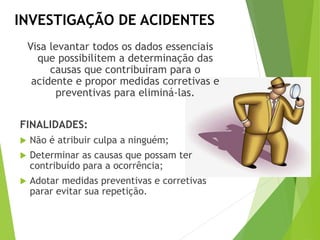 INVESTIGAÇÃO DE ACIDENTES
Visa levantar todos os dados essenciais
que possibilitem a determinação das
causas que contribuíram para o
acidente e propor medidas corretivas e
preventivas para eliminá-las.
FINALIDADES:
 Não é atribuir culpa a ninguém;
 Determinar as causas que possam ter
contribuído para a ocorrência;
 Adotar medidas preventivas e corretivas
parar evitar sua repetição.
 