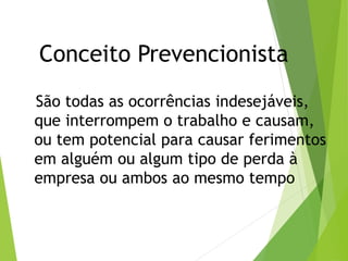 Conceito Prevencionista
São todas as ocorrências indesejáveis,
que interrompem o trabalho e causam,
ou tem potencial para causar ferimentos
em alguém ou algum tipo de perda à
empresa ou ambos ao mesmo tempo
 