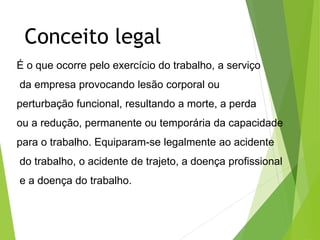 Conceito legal
É o que ocorre pelo exercício do trabalho, a serviço
da empresa provocando lesão corporal ou
perturbação funcional, resultando a morte, a perda
ou a redução, permanente ou temporária da capacidade
para o trabalho. Equiparam-se legalmente ao acidente
do trabalho, o acidente de trajeto, a doença profissional
e a doença do trabalho.
 