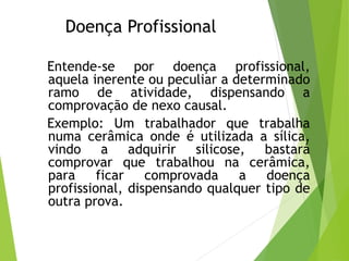 Doença Profissional
Entende-se por doença profissional,
aquela inerente ou peculiar a determinado
ramo de atividade, dispensando a
comprovação de nexo causal.
Exemplo: Um trabalhador que trabalha
numa cerâmica onde é utilizada a sílica,
vindo a adquirir silicose, bastará
comprovar que trabalhou na cerâmica,
para ficar comprovada a doença
profissional, dispensando qualquer tipo de
outra prova.
 