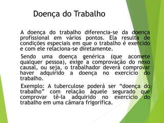 Doença do Trabalho
A doença do trabalho diferencia-se da doença
profissional em vários pontos. Ela resulta de
condições especiais em que o trabalho é exercido
e com ele relaciona-se diretamente.
Sendo uma doença genérica (que acomete
qualquer pessoa), exige a comprovação do nexo
causal, ou seja, o trabalhador deverá comprovar
haver adquirido a doença no exercício do
trabalho.
Exemplo: A tuberculose poderá ser “doença do
trabalho” com relação àquele segurado que
comprovar tê-la adquirido no exercício do
trabalho em uma câmara frigorífica.
 