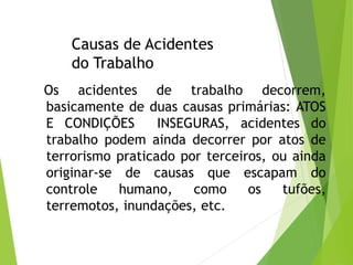 Causas de Acidentes
do Trabalho
Os acidentes de trabalho decorrem,
basicamente de duas causas primárias: ATOS
E CONDIÇÕES INSEGURAS, acidentes do
trabalho podem ainda decorrer por atos de
terrorismo praticado por terceiros, ou ainda
originar-se de causas que escapam do
controle humano, como os tufões,
terremotos, inundações, etc.
 