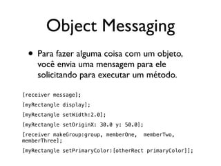 Object Messaging
 • Para fazer alguma coisa com um objeto,
    você envia uma mensagem para ele
    solicitando para executar um método.

[receiver message];
[myRectangle display];
[myRectangle setWidth:2.0];
[myRectangle setOriginX: 30.0 y: 50.0];
[receiver makeGroup:group, memberOne,     memberTwo,
memberThree];
[myRectangle setPrimaryColor:[otherRect primaryColor]];
 
