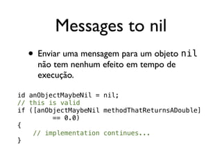 Messages to nil
  • Enviar uma mensagem para um objeto nil
     não tem nenhum efeito em tempo de
     execução.

id anObjectMaybeNil = nil;
// this is valid
if ([anObjectMaybeNil methodThatReturnsADouble]
         == 0.0)
{
    // implementation continues...
}
 