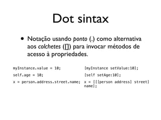 Dot sintax
   • Notação usando ponto (.) como alternativa
      aos colchetes ([]) para invocar métodos de
      acesso à propriedades.

myInstance.value = 10;          [myInstance setValue:10];
self.age = 10;                  [self setAge:10];
x = person.address.street.name; x = [[[person address] street]
                                name];
 