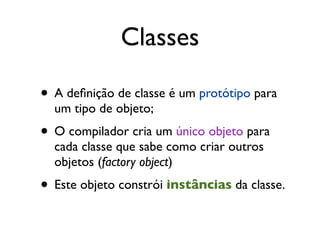 Classes

• A deﬁnição de classe é um protótipo para
  um tipo de objeto;
• O compilador cria um único objeto para
  cada classe que sabe como criar outros
  objetos (factory object)
• Este objeto constrói instâncias da classe.
 