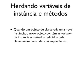 Herdando variáveis de
 instância e métodos

• Quando um objeto de classe cria uma nova
  instância, o novo objeto contém as variáveis
  de instância e métodos deﬁnidos pela
  classe assim como de suas superclasses.
 