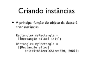 Criando instâncias
• A principal função do objeto da classe é
  criar instâncias

  Rectangle* myRectangle =
   [[Rectangle alloc] init];
  Rectangle* myRectangle =
   [[Rectangle alloc]
       initWithSize:CGSize(800, 600)];
 