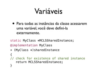 Variáveis
 • Para todas as instâncias da classe acessarem
   uma variável, você deve deﬁni-la
   externamente.
static MyClass *MCLSSharedInstance;
@implementation MyClass
+ (MyClass *)sharedInstance
{
// check for existence of shared instance
   return MCLSSharedInstance;
}
 
