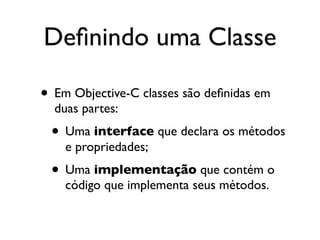 Deﬁnindo uma Classe

• Em Objective-C classes são deﬁnidas em
  duas partes:
 • Uma interface que declara os métodos
    e propriedades;
 • Uma implementação que contém o
    código que implementa seus métodos.
 