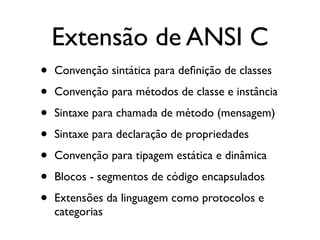 Extensão de ANSI C
•   Convenção sintática para deﬁnição de classes

•   Convenção para métodos de classe e instância

•   Sintaxe para chamada de método (mensagem)

•   Sintaxe para declaração de propriedades

•   Convenção para tipagem estática e dinâmica

•   Blocos - segmentos de código encapsulados

•   Extensões da linguagem como protocolos e
    categorias
 