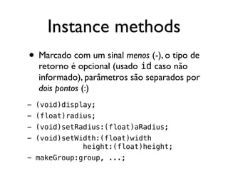 Instance methods
• Marcado com um sinal menos (-), o tipo de
  retorno é opcional (usado id caso não
  informado), parâmetros são separados por
  dois pontos (:)
- (void)display;
- (float)radius;
- (void)setRadius:(float)aRadius;
- (void)setWidth:(float)width
             height:(float)height;
- makeGroup:group, ...;
 