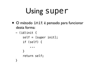 Using super
• O método init é pensado para funcionar
  desta forma:
  - (id)init {
      self = [super init];
      if (self) {
           ...
      }
      return self;
  }
 