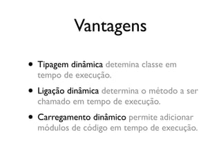 Vantagens

• Tipagem dinâmica detemina classe em
  tempo de execução.
• Ligação dinâmica determina o método a ser
  chamado em tempo de execução.
• Carregamento dinâmico permite adicionar
  módulos de código em tempo de execução.
 