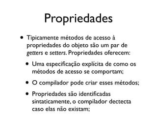 Propriedades
• Tipicamente métodos de acesso à
  propriedades do objeto são um par de
  getters e setters. Propriedades oferecem:
 • Uma especiﬁcação explícita de como os
    métodos de acesso se comportam;
 • O compilador pode criar esses métodos;
 • Propriedades são identiﬁcadas
    sintaticamente, o compilador dectecta
    caso elas não existam;
 