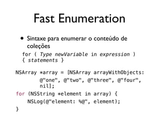 Fast Enumeration
    • Sintaxe para enumerar o conteúdo de
      coleções
    for ( Type newVariable in expression )
    { statements }

NSArray *array = [NSArray arrayWithObjects:
          @"one", @"two", @"three", @"four",
          nil];
for (NSString *element in array) {
      NSLog(@"element: %@", element);
}
 