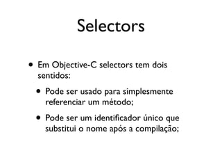Selectors

• Em Objective-C selectors tem dois
  sentidos:
 • Pode ser usado para simplesmente
    referenciar um método;
 • Pode ser um identiﬁcador único que
    substitui o nome após a compilação;
 