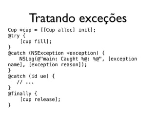 Tratando exceções
Cup *cup = [[Cup alloc] init];
@try {
    [cup fill];
}
@catch (NSException *exception) {
    NSLog(@"main: Caught %@: %@", [exception
name], [exception reason]);
}
@catch (id ue) {
   // ...
}
@finally {
    [cup release];
}
 